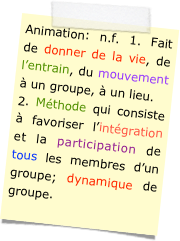 Animation: n.f. 1. Fait de donner de la vie, de l’entrain, du mouvement à un groupe, à un lieu.
2. Méthode qui consiste à favoriser l’intégration et la participation de tous les membres d’un groupe; dynamique de groupe.